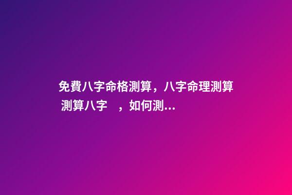 免費八字命格測算，八字命理測算 測算八字，如何測算八字